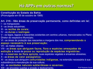 Profª Roberta Casali
APP – Lei 10.431/2006APP – Lei 10.431/2006
Constituição do Estado da Bahia
(Promulgada em 05 de outubro de 1989)
Art. 215 - São áreas de preservação permanente, como definidas em lei:
I - os manguezais;
II - as áreas estuarinas;
III - os recifes de corais;
IV - as dunas e restingas;
V - os lagos, lagoas e nascentes existentes em centros urbanos, mencionados no Plano
Diretor do respectivo Município;
VI - as áreas de proteção das nascentes e margens dos rios, compreendendo o
espaço necessário à sua preservação;
VII - as matas ciliares;
VIII - as áreas que abriguem fauna, flora e espécies ameaçadas de
extinção e locais de pouso ou reprodução de espécies migratórias;
IX – a reservas de flora apícola, suas espécies vegetais e enxames silvestres;
X - as áreas de valor paisagístico;
XI - as áreas que abriguem comunidades indígenas, na extensão necessária à sua
subsistência e manutenção de sua cultura;
XII - as cavidades naturais subterrâneas e cavernas;
XIII - as encostas sujeitas a erosão e deslizamento.
Há APPs em outras normas?Há APPs em outras normas?
 