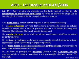 Profª Roberta Casali
APP – Lei 10.431/2006APP – Lei 10.431/2006
Art. 89 -Art. 89 - Sem prejuízo do disposto na legislação federal pertinente,Sem prejuízo do disposto na legislação federal pertinente, sãosão
considerados de preservação permanenteconsiderados de preservação permanente, na forma do disposto no artigo 215 da, na forma do disposto no artigo 215 da
Constituição do Estado da Bahia, os seguintes bens e espaços:Constituição do Estado da Bahia, os seguintes bens e espaços:
I - osI - os manguezaismanguezais (Decreto: permitida pesca e coleta para subsistência);(Decreto: permitida pesca e coleta para subsistência);
IIII -- asas áreas estuarinasáreas estuarinas, em faixa tecnicamente determinada através de estudos, em faixa tecnicamente determinada através de estudos
específicos, respeitados a linha de preamar máxima e os limites do manguezal;específicos, respeitados a linha de preamar máxima e os limites do manguezal;
(Decreto: 30m urbano e 50m rural, a partir da preamar)(Decreto: 30m urbano e 50m rural, a partir da preamar)
III - osIII - os recifes de coraisrecifes de corais, neles sendo permitidas as atividades científicas, esportivas, neles sendo permitidas as atividades científicas, esportivas
ou contemplativas;ou contemplativas;
IV - asIV - as dunas e restingasdunas e restingas, sendo que a sua ocupação parcial depende de estudos, sendo que a sua ocupação parcial depende de estudos
específicos a serem aprovados por órgão competente;específicos a serem aprovados por órgão competente;
V - osV - os lagos, lagoas e nascentes existentes em centros urbanoslagos, lagoas e nascentes existentes em centros urbanos, mencionados no, mencionados no
Plano Diretor do respectivo município;Plano Diretor do respectivo município;
VI - as áreas de proteção dasVI - as áreas de proteção das nascentesnascentes (Decreto: 50m)(Decreto: 50m) e margens dos riose margens dos rios
compreendendo o espaço necessário à sua preservação (Decreto repete Códcompreendendo o espaço necessário à sua preservação (Decreto repete Cód
Florestal);Florestal);
APPs – Lei Estadual nº10.431/2006APPs – Lei Estadual nº10.431/2006
 