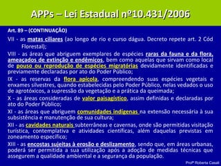 Profª Roberta Casali
APP – Lei 10.431/2006APP – Lei 10.431/2006
Art. 89 – (CONTINUAÇÃO)
VII - as matas ciliares (ao longo de rio e curso dágua. Decreto repete art. 2 Cód
Florestal);
VIII - as áreas que abriguem exemplares de espécies raras da fauna e da flora,
ameaçados de extinção e endêmicos, bem como aquelas que sirvam como local
de pouso ou reprodução de espécies migratórias devidamente identificadas e
previamente declaradas por ato do Poder Público;
IX - as reservas da flora apícola, compreendendo suas espécies vegetais e
enxames silvestres, quando estabelecidas pelo Poder Público, nelas vedados o uso
de agrotóxicos, a supressão da vegetação e a prática da queimada;
X - as áreas consideradas de valor paisagístico, assim definidas e declaradas por
ato do Poder Público;
XI - as áreas que abriguem comunidades indígenas na extensão necessária à sua
subsistência e manutenção de sua cultura;
XII - as cavidades naturais subterrâneas e cavernas, onde são permitidas visitação
turística, contemplativa e atividades científicas, além daquelas previstas em
zoneamento específico;
XIII - as encostas sujeitas à erosão e deslizamento, sendo que, em áreas urbanas,
poderá ser permitida a sua utilização após a adoção de medidas técnicas que
assegurem a qualidade ambiental e a segurança da população.
APPs – Lei Estadual nº10.431/2006APPs – Lei Estadual nº10.431/2006
 