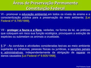 Profª Roberta Casali
VI - promover a educação ambiental em todos os níveis de ensino e a
conscientização pública para a preservação do meio ambiente; [Lei
Federal nº 9.795/1999].
VII - proteger a fauna e a flora, vedadas, na forma da lei, as práticas
que coloquem em risco sua função ecológica, provoquem a extinção de
espécies ou submetam os animais a crueldade.
§ 3º - As condutas e atividades consideradas lesivas ao meio ambiente
sujeitarão os infratores, pessoas físicas ou jurídicas, a sanções penais
e administrativas, independentemente da obrigação de reparar os
danos causados [Lei Federal nº 9.605/1998].
Áreas de Preservação PermanenteÁreas de Preservação Permanente
Constituição FederalConstituição Federal
 