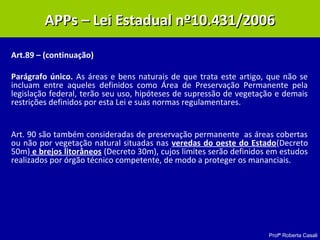 Profª Roberta Casali
Art.89 – (continuação)
Parágrafo único. As áreas e bens naturais de que trata este artigo, que não se
incluam entre aqueles definidos como Área de Preservação Permanente pela
legislação federal, terão seu uso, hipóteses de supressão de vegetação e demais
restrições definidos por esta Lei e suas normas regulamentares.
Art. 90 são também consideradas de preservação permanente as áreas cobertas
ou não por vegetação natural situadas nas veredas do oeste do Estado(Decreto
50m) e brejos litorâneos (Decreto 30m), cujos limites serão definidos em estudos
realizados por órgão técnico competente, de modo a proteger os mananciais.
APPs – Lei Estadual nº10.431/2006APPs – Lei Estadual nº10.431/2006
 
