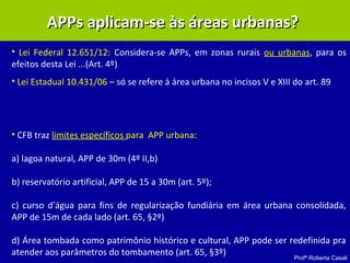 Profª Roberta Casali
APPs aplicam-se às áreas urbanas?APPs aplicam-se às áreas urbanas?
• Lei Federal 12.651/12: Considera-se APPs, em zonas rurais ou urbanas, para os
efeitos desta Lei ...(Art. 4º)
• Lei Estadual 10.431/06 – só se refere à área urbana no incisos V e XIII do art. 89
• CFB traz limites específicos para APP urbana:
a) lagoa natural, APP de 30m (4º II,b)
b) reservatório artificial, APP de 15 a 30m (art. 5º);
c) curso d'água para fins de regularização fundiária em área urbana consolidada,
APP de 15m de cada lado (art. 65, §2º)
d) Área tombada como patrimônio histórico e cultural, APP pode ser redefinida pra
atender aos parâmetros do tombamento (art. 65, §3º)
 