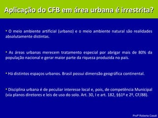 Profª Roberta Casali
• O meio ambiente artificial (urbano) e o meio ambiente natural são realidades
absolutamente distintas.
• As áreas urbanas merecem tratamento especial por abrigar mais de 80% da
população nacional e gerar maior parte da riqueza produzida no país.
• Há distintos espaços urbanos. Brasil possui dimensão geográfica continental.
• Disciplina urbana é de peculiar interesse local e, pois, de competência Municipal
(via planos diretores e leis de uso do solo. Art. 30, I e art. 182, §§1º e 2º, CF/88).
Aplicação do CFB em área urbana é irrestrita?Aplicação do CFB em área urbana é irrestrita?
 