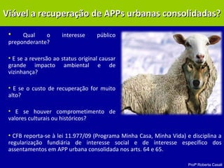 Profª Roberta Casali
• Qual o interesse público
preponderante?
• E se a reversão ao status original causar
grande impacto ambiental e de
vizinhança?
• E se o custo de recuperação for muito
alto?
• E se houver comprometimento de
valores culturais ou históricos?
Viável a recuperação de APPs urbanas consolidadas?Viável a recuperação de APPs urbanas consolidadas?
• CFB reporta-se à lei 11.977/09 (Programa Minha Casa, Minha Vida) e disciplina a
regularização fundiária de interesse social e de interesse específico dos
assentamentos em APP urbana consolidada nos arts. 64 e 65.
 