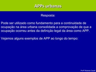 Profª Roberta Casali
APPs urbanasAPPs urbanas
Resposta:
Pode ser utilizado como fundamento para a continuidade de
ocupação na área urbana consolidada a comprovação de que a
ocupação ocorreu antes da definição legal da área como APP.
Vejamos alguns exemplos de APP ao longo do tempo:
 