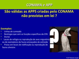 Profª Roberta Casali
São válidas as APPS criadas pelo CONAMA
não previstas em lei ?
Exemplos:
• Linhas de cumeada
• Restingas que sem as funções específicas do CFB
• Dunas
• Locais de refúgio ou reprodução de aves migratórias
ou de exemplares da fauna ameaçados de extinção
• Praias em locais de nidificação ou reprodução de
fauna silvestre
CONAMA e APPCONAMA e APP
 