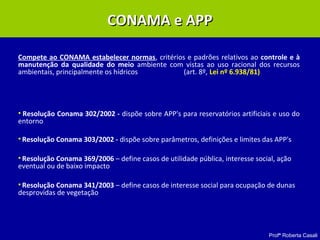 Profª Roberta Casali
CONAMA e APPCONAMA e APP
Compete ao CONAMA estabelecer normas, critérios e padrões relativos ao controle e à
manutenção da qualidade do meio ambiente com vistas ao uso racional dos recursos
ambientais, principalmente os hídricos (art. 8º, Lei nº 6.938/81)
• Resolução Conama 302/2002 - dispõe sobre APP's para reservatórios artificiais e uso do
entorno
• Resolução Conama 303/2002 - dispõe sobre parâmetros, definições e limites das APP's
• Resolução Conama 369/2006 – define casos de utilidade pública, interesse social, ação
eventual ou de baixo impacto
• Resolução Conama 341/2003 – define casos de interesse social para ocupação de dunas
desprovidas de vegetação
 