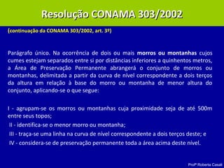 Profª Roberta Casali
(continuação da CONAMA 303/2002, art. 3º)
Parágrafo único. Na ocorrência de dois ou mais morros ou montanhas cujos
cumes estejam separados entre si por distâncias inferiores a quinhentos metros,
a Área de Preservação Permanente abrangerá o conjunto de morros ou
montanhas, delimitada a partir da curva de nível correspondente a dois terços
da altura em relação à base do morro ou montanha de menor altura do
conjunto, aplicando-se o que segue:
I - agrupam-se os morros ou montanhas cuja proximidade seja de até 500m
entre seus topos;
II - identifica-se o menor morro ou montanha;
III - traça-se uma linha na curva de nível correspondente a dois terços deste; e
IV - considera-se de preservação permanente toda a área acima deste nível.
Resolução CONAMA 303/2002Resolução CONAMA 303/2002
 
