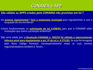 Profª Roberta Casali
São válidas as APPS criadas pelo CONAMA não previstas em lei ?
Há excesso regulamentar? Fere a autonomia municipal para regulamentar o uso e
ocupação do seu território?
Estaria fundamentada na autorização da Lei 6.938/81 para que o CONAMA edite
resoluções que visem a proteção ambiental?
Não seria válida pois a Resolução CONAMA n. 303/02 foi editada e expressamente
informa servir para regulamentar o art. 2º da Lei n. 4.771/65. Se esta foi revogada
pelo Novo Código Florestal, consequentemente todas as suas normas
regulamentadoras também o foram.
CONAMA e APPCONAMA e APP
 
