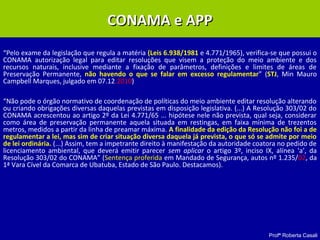 Profª Roberta Casali
CONAMA e APPCONAMA e APP
“Pelo exame da legislação que regula a matéria (Leis 6.938/1981 e 4.771/1965), verifica-se que possui o
CONAMA autorização legal para editar resoluções que visem a proteção do meio ambiente e dos
recursos naturais, inclusive mediante a fixação de parâmetros, definições e limites de áreas de
Preservação Permanente, não havendo o que se falar em excesso regulamentar” (STJ, Min Mauro
Campbell Marques, julgado em 07.12.2010)
“Não pode o órgão normativo de coordenação de políticas do meio ambiente editar resolução alterando
ou criando obrigações diversas daquelas previstas em disposição legislativa. (...) A Resolução 303/02 do
CONAMA acrescentou ao artigo 2º da Lei 4.771/65 ... hipótese nele não prevista, qual seja, considerar
como área de preservação permanente aquela situada em restingas, em faixa mínima de trezentos
metros, medidos a partir da linha de preamar máxima. A finalidade da edição da Resolução não foi a de
regulamentar a lei, mas sim de criar situação diversa daquela já prevista, o que só se admite por meio
de lei ordinária. (...) Assim, tem a impetrante direito à manifestação da autoridade coatora no pedido de
licenciamento ambiental, que deverá emitir parecer sem aplicar o artigo 3º, inciso IX, alínea ‘a’, da
Resolução 303/02 do CONAMA” (Sentença proferida em Mandado de Segurança, autos nº 1.235/02, da
1ª Vara Cível da Comarca de Ubatuba, Estado de São Paulo. Destacamos).
 