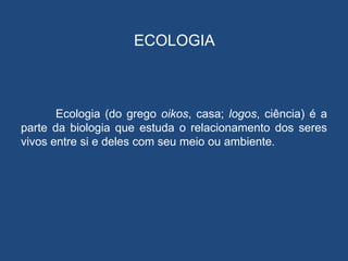ECOLOGIA



       Ecologia (do grego oikos, casa; logos, ciência) é a
parte da biologia que estuda o relacionamento dos seres
vivos entre si e deles com seu meio ou ambiente.
 
