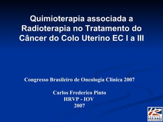 Quimioterapia associada a Radioterapia no Tratamento do Câncer do Colo Uterino EC I a III Congresso Brasileiro de Oncologia Clinica 2007 Carlos Frederico Pinto HRVP - IOV  2007 