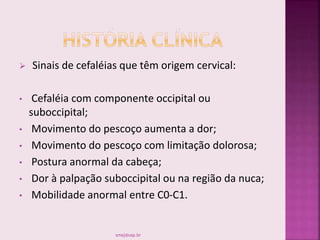  Sinais de cefaléias que têm origem cervical:
• Cefaléia com componente occipital ou
suboccipital;
• Movimento do pescoço aumenta a dor;
• Movimento do pescoço com limitação dolorosa;
• Postura anormal da cabeça;
• Dor à palpação suboccipital ou na região da nuca;
• Mobilidade anormal entre C0-C1.
smaj@usp.br
 