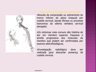 smaj@usp.br
Síndrome do Desfiladeiro Torácico
•Resulta da compressão ou estiramento do
tronco inferior do plexo braquial por
costela cervical, banda fibrosa ou processo
transverso da sétima vértebra cervical
alongado.
•Os sintomas mais comuns são história de
dor em membro superior, fraqueza e
atrofia progressiva dos músculos do
membro que podem ser confirmados por
exames eletrofisiológicos.
•Investigação radiológica deve ser
realizada para descartar presença de
costela cervical.
 