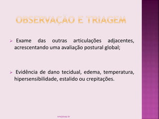  Exame das outras articulações adjacentes,
acrescentando uma avaliação postural global;
 Evidência de dano tecidual, edema, temperatura,
hipersensibilidade, estalido ou crepitações.
smaj@usp.br
 