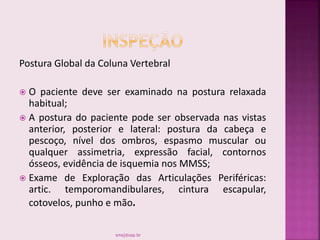 Postura Global da Coluna Vertebral
 O paciente deve ser examinado na postura relaxada
habitual;
 A postura do paciente pode ser observada nas vistas
anterior, posterior e lateral: postura da cabeça e
pescoço, nível dos ombros, espasmo muscular ou
qualquer assimetria, expressão facial, contornos
ósseos, evidência de isquemia nos MMSS;
 Exame de Exploração das Articulações Periféricas:
artic. temporomandibulares, cintura escapular,
cotovelos, punho e mão.
smaj@usp.br
 