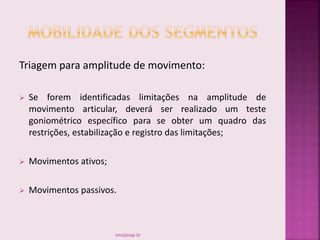 Triagem para amplitude de movimento:
 Se forem identificadas limitações na amplitude de
movimento articular, deverá ser realizado um teste
goniométrico específico para se obter um quadro das
restrições, estabilização e registro das limitações;
 Movimentos ativos;
 Movimentos passivos.
smaj@usp.br
 