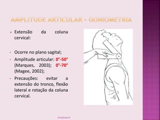  Extensão da coluna
cervical:
• Ocorre no plano sagital;
• Amplitude articular: 0°-50°
(Marques, 2003); 0°-70°
(Magee, 2002);
• Precauções: evitar a
extensão do tronco, flexão
lateral e rotação da coluna
cervical.
smaj@usp.br
 