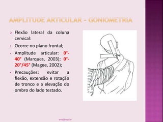  Flexão lateral da coluna
cervical:
• Ocorre no plano frontal;
• Amplitude articular: 0°-
40° (Marques, 2003); 0°-
20°/45° (Magee, 2002);
• Precauções: evitar a
flexão, extensão e rotação
de tronco e a elevação do
ombro do lado testado.
smaj@usp.br
 