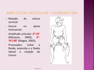  Rotação da coluna
cervical:
• Ocorre no plano
transversal;
• Amplitude articular: 0°-55°
(Marques, 2003); 0°-
70°/90° (Magee, 2002);
• Precauções: evitar a
flexão, extensão e a flexão
lateral e rotação do
tronco.
smaj@usp.br
 