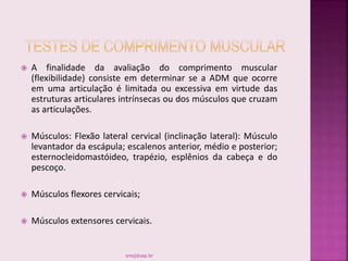  A finalidade da avaliação do comprimento muscular
(flexibilidade) consiste em determinar se a ADM que ocorre
em uma articulação é limitada ou excessiva em virtude das
estruturas articulares intrínsecas ou dos músculos que cruzam
as articulações.
 Músculos: Flexão lateral cervical (inclinação lateral): Músculo
levantador da escápula; escalenos anterior, médio e posterior;
esternocleidomastóideo, trapézio, esplênios da cabeça e do
pescoço.
 Músculos flexores cervicais;
 Músculos extensores cervicais.
smaj@usp.br
 