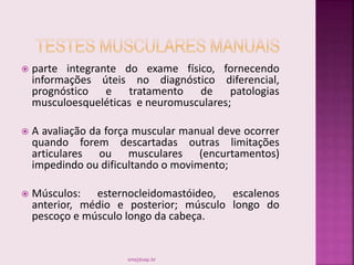  parte integrante do exame físico, fornecendo
informações úteis no diagnóstico diferencial,
prognóstico e tratamento de patologias
musculoesqueléticas e neuromusculares;
 A avaliação da força muscular manual deve ocorrer
quando forem descartadas outras limitações
articulares ou musculares (encurtamentos)
impedindo ou dificultando o movimento;
 Músculos: esternocleidomastóideo, escalenos
anterior, médio e posterior; músculo longo do
pescoço e músculo longo da cabeça.
smaj@usp.br
 