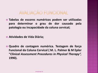  Tabelas de escores numéricos podem ser utilizadas
para determinar o grau de dor causado pela
patologia ou incapacidade da coluna cervical;
 Atividades de Vida Diária;
 Quadro de contagem numérica. Testagem de força
Funcional da Coluna Cervical ( M. L. Palmer & M Epler
“Clinical Assessment Procedures in Physical Therapy”,
1990).
smaj@usp.br
 