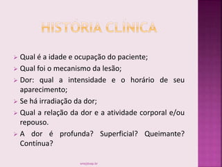  Qual é a idade e ocupação do paciente;
 Qual foi o mecanismo da lesão;
 Dor: qual a intensidade e o horário de seu
aparecimento;
 Se há irradiação da dor;
 Qual a relação da dor e a atividade corporal e/ou
repouso.
 A dor é profunda? Superficial? Queimante?
Contínua?
smaj@usp.br
 