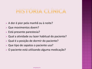  A dor é pior pela manhã ou à noite?
 Que movimentos doem?
 Está presente parestesia?
 Qual a atividade ou lazer habitual do paciente?
 Qual é a posição de dormir do paciente?
 Que tipo de sapatos o paciente usa?
 O paciente está utilizando alguma medicação?
smaj@usp.br
 