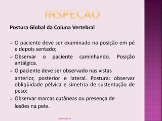 Postura Global da Coluna Vertebral
 O paciente deve ser examinado na posição em pé
e depois sentado;
 Observar o paciente caminhando. Posição
antálgica.
 O paciente deve ser observado nas vistas
anterior, posterior e lateral. Postura: observar
obliqüidade pélvica e simetria de sustentação de
peso;
 Observar marcas cutâneas ou presença de
lesões na pele.
smaj@usp.br
 