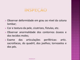  Observar deformidade em grau ao nível da coluna
lombar;
 Cor e textura da pele, cicatrizes, fístulas, etc.
 Observar anormalidade dos contornos ósseos e
dos tecidos moles;
 Exame das articulações periféricas: artic.
sacroilíacas, do quadril, dos joelhos; tornozelos e
dos pés.
smaj@usp.br
 