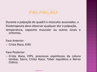 Durante a palpação do quadril e músculos associados, o
fisioterapeuta deve observar qualquer dor à palpação,
temperatura, espasmo muscular ou outros sinais e
sintomas.
Face Anterior:
 Crista Ilíaca, EIAS
Face Posterior:
 Crista Ilíaca, EIPS, processos espinhosos da coluna
lombar, Sacro, Crista Ilíaca, Túber Isquiático e Nervo
Ciático.
smaj@usp.br
 