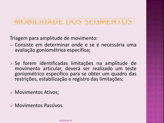 Triagem para amplitude de movimento:
 Consiste em determinar onde e se é necessária uma
avaliação goniométrica específica;
 Se forem identificadas limitações na amplitude de
movimento articular, deverá ser realizado um teste
goniométrico específico para se obter um quadro das
restrições, estabilização e registro das limitações;
 Movimentos Ativos;
 Movimentos Passivos.
smaj@usp.br
 