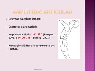  Extensão da coluna lombar:
• Ocorre no plano sagital;
• Amplitude articular: 0°-35° (Marques,
2003) e 0º-20°/35° (Magee, 2002);
• Precauções: Evitar a hiperextensão dos
joelhos.
smaj@usp.br
 
