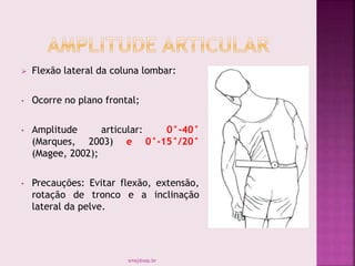  Flexão lateral da coluna lombar:
• Ocorre no plano frontal;
• Amplitude articular: 0°-40°
(Marques, 2003) e 0°-15°/20°
(Magee, 2002);
• Precauções: Evitar flexão, extensão,
rotação de tronco e a inclinação
lateral da pelve.
smaj@usp.br
 
