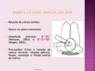  Rotação da coluna lombar:
• Ocorre no plano transverso;
• Amplitude articular: 0°-35°
(Marques, 2003) e 0°-3°/18°
(Magee, 2002);
• Precauções: Evitar a rotação da
coluna cervical, rotação pélvica,
flexão, extensão e flexão lateral
do tronco.
smaj@usp.br
 