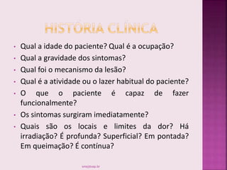 • Qual a idade do paciente? Qual é a ocupação?
• Qual a gravidade dos sintomas?
• Qual foi o mecanismo da lesão?
• Qual é a atividade ou o lazer habitual do paciente?
• O que o paciente é capaz de fazer
funcionalmente?
• Os sintomas surgiram imediatamente?
• Quais são os locais e limites da dor? Há
irradiação? É profunda? Superficial? Em pontada?
Em queimação? É contínua?
smaj@usp.br
 