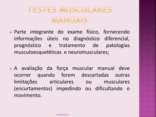  Parte integrante do exame físico, fornecendo
informações úteis no diagnóstico diferencial,
prognóstico e tratamento de patologias
musculoesqueléticas e neuromusculares;
 A avaliação da força muscular manual deve
ocorrer quando forem descartadas outras
limitações articulares ou musculares
(encurtamentos) impedindo ou dificultando o
movimento.
smaj@usp.br
 