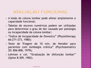  A lesão da coluna lombar pode afetar amplamente a
capacidade funcional;
 Tabelas de escores numéricos podem ser utilizadas
para determinar o grau de dor causado por patologia
ou incapacidade da coluna lombar;
 “Índice de Incapacidade de Oswestry” (Physiotherapy
66:271-273, 1980);
 Teste de Triagem de 10 min. de Hendler para
pacientes com lombalgia crônica” (Psychosomatics
20: 806-808, 1979);
 Lehman e col. “Graduação de disfunção lombar”
(Spine 8:309, 1983).
smaj@usp.br
 