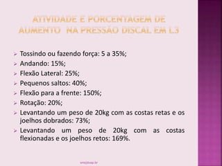  Tossindo ou fazendo força: 5 a 35%;
 Andando: 15%;
 Flexão Lateral: 25%;
 Pequenos saltos: 40%;
 Flexão para a frente: 150%;
 Rotação: 20%;
 Levantando um peso de 20kg com as costas retas e os
joelhos dobrados: 73%;
 Levantando um peso de 20kg com as costas
flexionadas e os joelhos retos: 169%.
smaj@usp.br
 