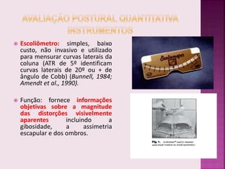  Escoliômetro: simples, baixo
custo, não invasivo e utilizado
para mensurar curvas laterais da
coluna (ATR de 5º identificam
curvas laterais de 20º ou + de
ângulo de Cobb) (Bunnell, 1984;
Amendt et al., 1990).
 Função: fornece informações
objetivas sobre a magnitude
das distorções visivelmente
aparentes incluindo a
gibosidade, a assimetria
escapular e dos ombros.
 