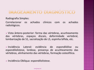 Radiografia Simples:
Correlacionar os achados clínicos com os achados
radiológicos.
 Vista ântero-posterior: forma das vértebras, acunheamento
das vértebras, espaços discais, deformidade vertebral,
lombarização de S1, sacralização de L5, espinha bífida, etc.
 Incidência Lateral: evidência de espondilólise ou
espondilolistese, lordose, presença de acunheamento das
vértebras, alinhamento das vértebras, formação osteofítica.
 Incidência Oblíqua: espondilolistese.
smaj@usp.br
 