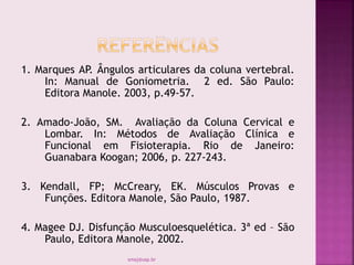 1. Marques AP. Ângulos articulares da coluna vertebral.
In: Manual de Goniometria. 2 ed. São Paulo:
Editora Manole. 2003, p.49-57.
2. Amado-João, SM. Avaliação da Coluna Cervical e
Lombar. In: Métodos de Avaliação Clínica e
Funcional em Fisioterapia. Rio de Janeiro:
Guanabara Koogan; 2006, p. 227-243.
3. Kendall, FP; McCreary, EK. Músculos Provas e
Funções. Editora Manole, São Paulo, 1987.
4. Magee DJ. Disfunção Musculoesquelética. 3ª ed – São
Paulo, Editora Manole, 2002.
smaj@usp.br
 