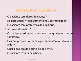 • O paciente tem dores de cabeça?
• Há parestesias? Formigamento nas extremidades?
• O paciente tem problemas de equilíbrio,
tontura ou desmaios?
• O paciente exibe ou queixa-se de qualquer sintoma
simpático?
• Existem posturas ou ações que aumentam ou diminuem
a dor?
• Qual a posição de dormir do paciente?
• O paciente respira pela boca?
smaj@usp.br
 
