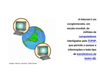 A Internet é um
conglomerado, em
escala mundial, de
milhões de
computadores
interligados pelo TCP/IP,
que permite o acesso a
informações e todo tipo
de transferência de
dados [8].
Imagem: Internet / Jcarranza / Public Domain.
 
