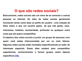 O que são redes sociais?
Basicamente, redes sociais são um meio de se conectar a outras
pessoas na internet. Os sites de redes sociais geralmente
funcionam tendo como base os perfis de usuário - uma coleção de
fatos sobre o que um usuário gosta, de que não gosta, seus
interesses, hobbies, escolaridade, profissão ou qualquer outra
coisa que ele queira compartilhar.
O objetivo das redes sociais é juntar um grupo de pessoas com
quem você esteja interconectado por um ou mais fatores.
Algumas redes sociais estão montadas especificamente ao redor de
interesses especiais. Esses sites existem para compartilhar
experiências, conhecimentos e formar grupos sobre tópicos
específicos [10].
 