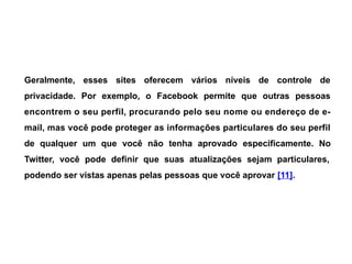 Geralmente, esses sites oferecem vários níveis de controle de
privacidade. Por exemplo, o Facebook permite que outras pessoas
encontrem o seu perfil, procurando pelo seu nome ou endereço de e-
mail, mas você pode proteger as informações particulares do seu perfil
de qualquer um que você não tenha aprovado especificamente. No
Twitter, você pode definir que suas atualizações sejam particulares,
podendo ser vistas apenas pelas pessoas que você aprovar [11].
 