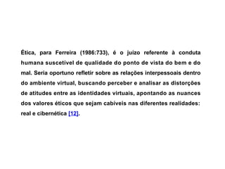 Ética, para Ferreira (1986:733), é o juízo referente à conduta
humana suscetível de qualidade do ponto de vista do bem e do
mal. Seria oportuno refletir sobre as relações interpessoais dentro
do ambiente virtual, buscando perceber e analisar as distorções
de atitudes entre as identidades virtuais, apontando as nuances
dos valores éticos que sejam cabíveis nas diferentes realidades:
real e cibernética [12].
 