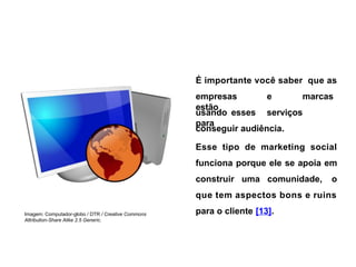 É importante você saber que as
empresas e marcas
estão
usando esses serviços
para
Imagem: Computador-globo / DTR / Creative Commons
Attribution-Share Alike 2.5 Generic.
conseguir audiência.
Esse tipo de marketing social
funciona porque ele se apoia em
construir uma comunidade, o
que tem aspectos bons e ruins
para o cliente [13].
 