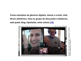 Como exemplos de gêneros digitais, temos o e-mail, chat,
fórum eletrônico, lista ou grupo de discussão à distância,
web quest, blog, hipertexto, entre outros [15].
Imagem:
Video
chat
em
três
vias
/
jonrawlinson
/
Creative
Commons
Attribution
2.0
Generic.
 